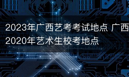 2023年广西艺考考试地点 广西2020年艺术生校考地点