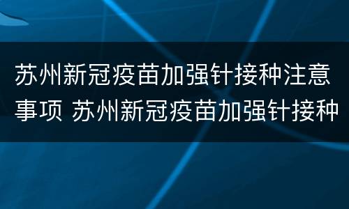 苏州新冠疫苗加强针接种注意事项 苏州新冠疫苗加强针接种注意事项有哪些