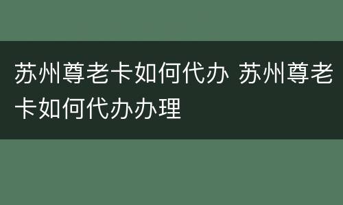 苏州尊老卡如何代办 苏州尊老卡如何代办办理