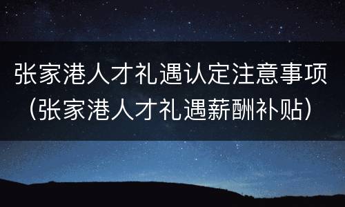 张家港人才礼遇认定注意事项（张家港人才礼遇薪酬补贴）