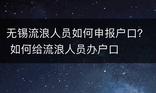 无锡流浪人员如何申报户口？ 如何给流浪人员办户口