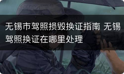 无锡市驾照损毁换证指南 无锡驾照换证在哪里处理