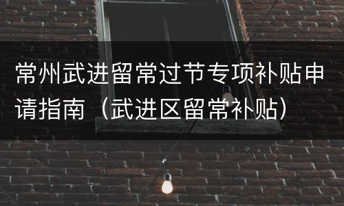 常州武进留常过节专项补贴申请指南（武进区留常补贴）