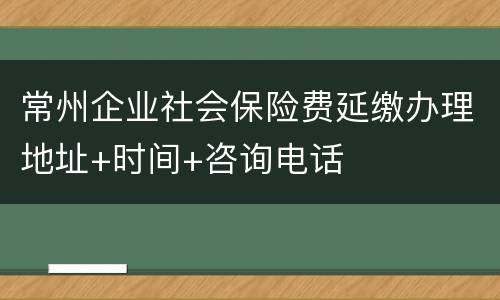 常州企业社会保险费延缴办理地址+时间+咨询电话