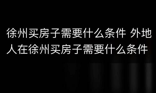 徐州买房子需要什么条件 外地人在徐州买房子需要什么条件