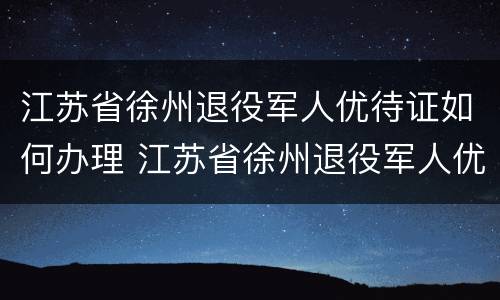 江苏省徐州退役军人优待证如何办理 江苏省徐州退役军人优待证如何办理流程