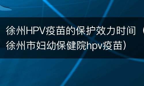 徐州HPV疫苗的保护效力时间（徐州市妇幼保健院hpv疫苗）
