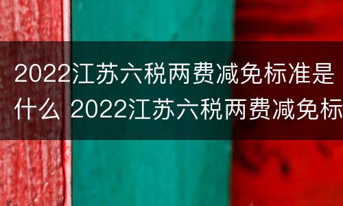 2022江苏六税两费减免标准是什么 2022江苏六税两费减免标准是什么呀