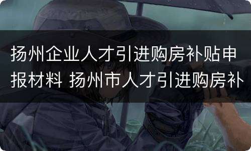 扬州企业人才引进购房补贴申报材料 扬州市人才引进购房补贴