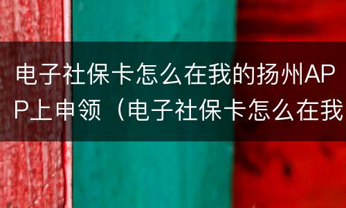 电子社保卡怎么在我的扬州APP上申领（电子社保卡怎么在我的扬州app上申领不了）