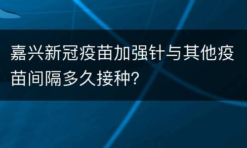 嘉兴新冠疫苗加强针与其他疫苗间隔多久接种？