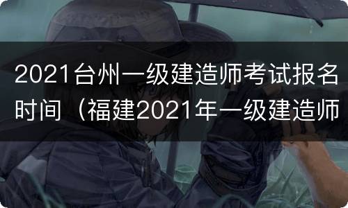2021台州一级建造师考试报名时间（福建2021年一级建造师考试时间）