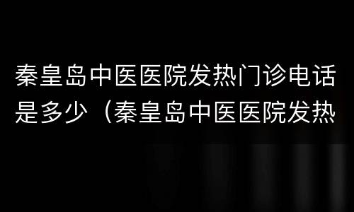 秦皇岛中医医院发热门诊电话是多少（秦皇岛中医医院发热门诊电话是多少啊）