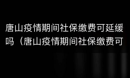 唐山疫情期间社保缴费可延缓吗（唐山疫情期间社保缴费可延缓吗现在）