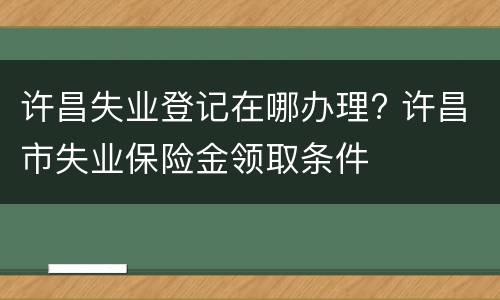 许昌失业登记在哪办理? 许昌市失业保险金领取条件