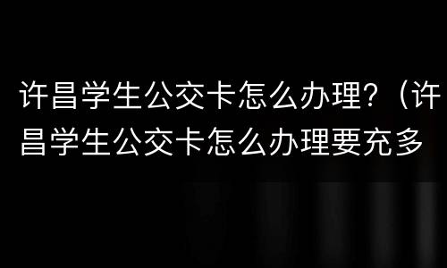许昌学生公交卡怎么办理?（许昌学生公交卡怎么办理要充多少钱）