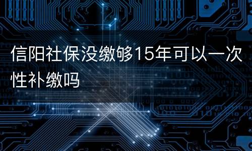 信阳社保没缴够15年可以一次性补缴吗