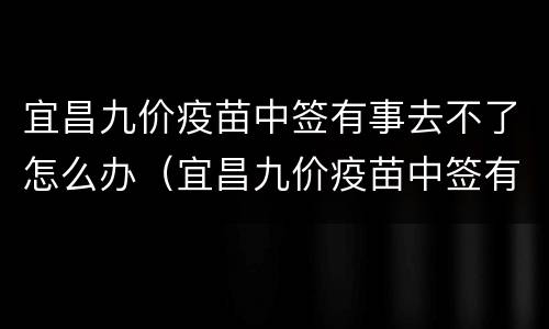 宜昌九价疫苗中签有事去不了怎么办（宜昌九价疫苗中签有事去不了怎么办呢）