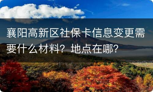 襄阳高新区社保卡信息变更需要什么材料？地点在哪？
