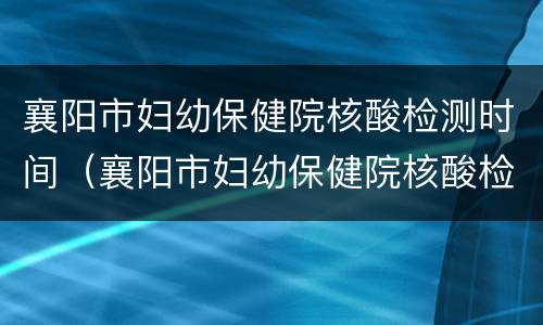 襄阳市妇幼保健院核酸检测时间（襄阳市妇幼保健院核酸检测时间安排）