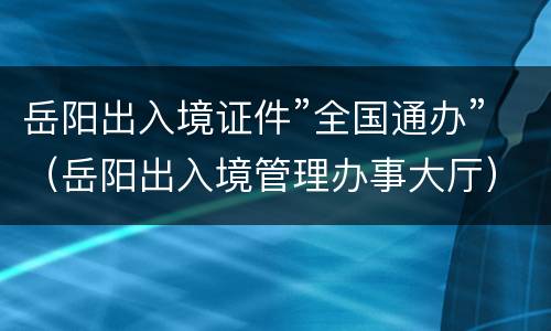 岳阳出入境证件”全国通办”（岳阳出入境管理办事大厅）