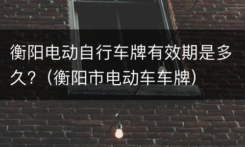 衡阳电动自行车牌有效期是多久?（衡阳市电动车车牌）
