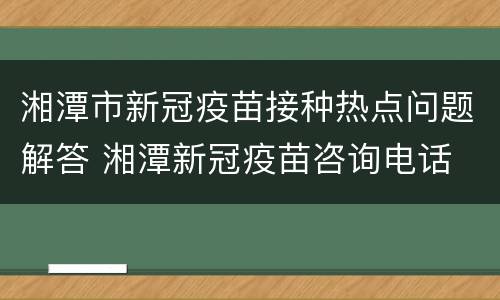 湘潭市新冠疫苗接种热点问题解答 湘潭新冠疫苗咨询电话