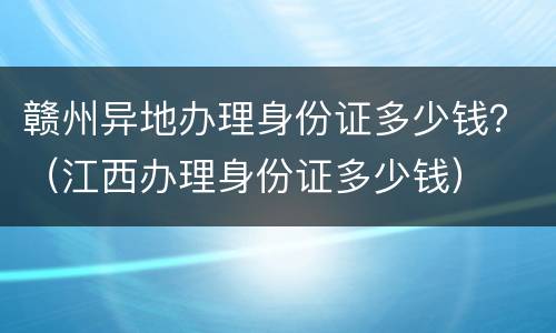 赣州异地办理身份证多少钱？（江西办理身份证多少钱）