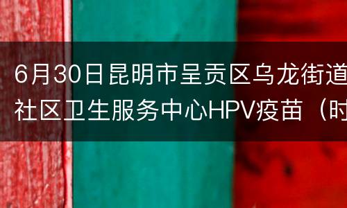 6月30日昆明市呈贡区乌龙街道社区卫生服务中心HPV疫苗（时间+疫苗数量）