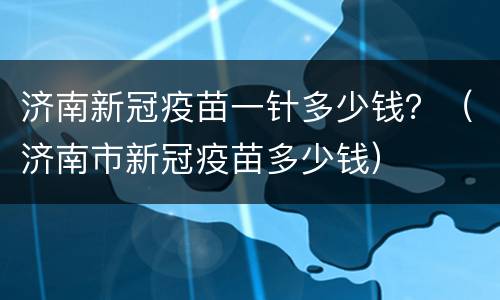 济南新冠疫苗一针多少钱？（济南市新冠疫苗多少钱）