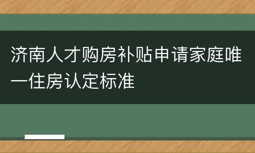济南人才购房补贴申请家庭唯一住房认定标准