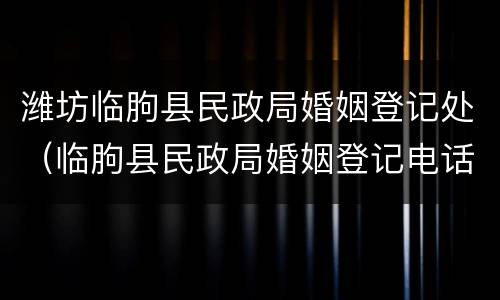 潍坊临朐县民政局婚姻登记处（临朐县民政局婚姻登记电话）