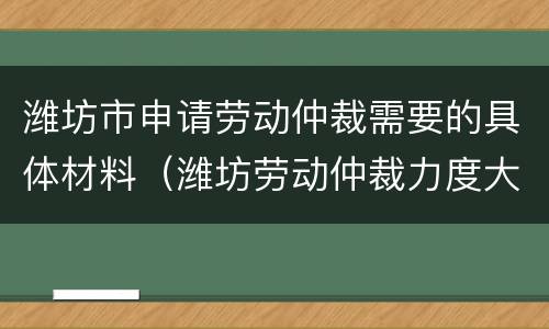 潍坊市申请劳动仲裁需要的具体材料（潍坊劳动仲裁力度大吗）