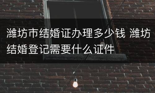 潍坊市结婚证办理多少钱 潍坊结婚登记需要什么证件