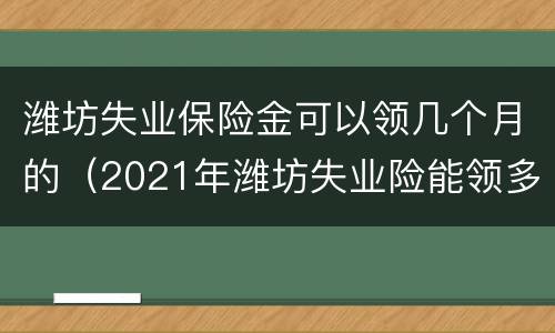 潍坊失业保险金可以领几个月的（2021年潍坊失业险能领多少钱）