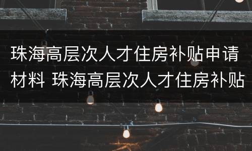 珠海高层次人才住房补贴申请材料 珠海高层次人才住房补贴申请材料有哪些