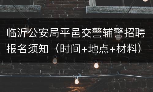 临沂公安局平邑交警辅警招聘报名须知（时间+地点+材料）