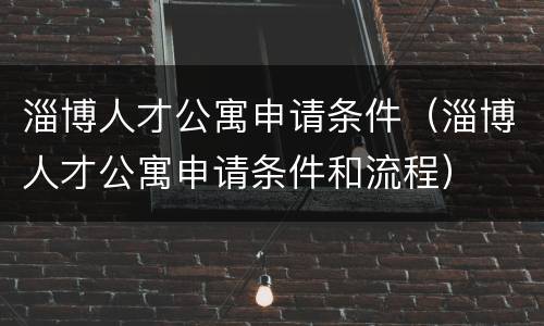 淄博人才公寓申请条件（淄博人才公寓申请条件和流程）