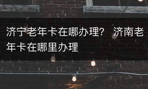济宁老年卡在哪办理？ 济南老年卡在哪里办理
