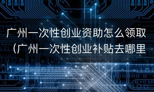 广州一次性创业资助怎么领取（广州一次性创业补贴去哪里申请）