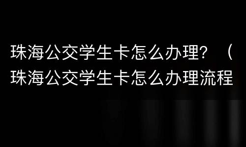 珠海公交学生卡怎么办理？（珠海公交学生卡怎么办理流程）