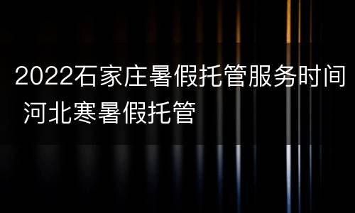 2022石家庄暑假托管服务时间 河北寒暑假托管