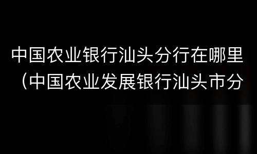 中国农业银行汕头分行在哪里（中国农业发展银行汕头市分行）