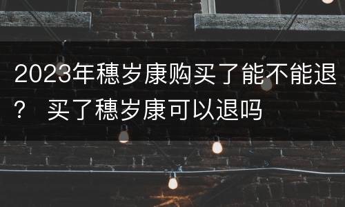 2023年穗岁康购买了能不能退？ 买了穗岁康可以退吗