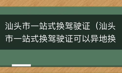 汕头市一站式换驾驶证（汕头市一站式换驾驶证可以异地换证吗）