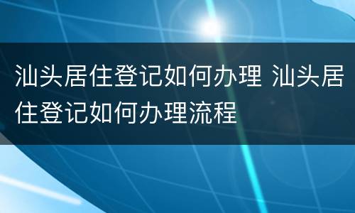 汕头居住登记如何办理 汕头居住登记如何办理流程