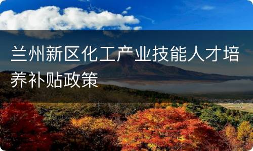 兰州新区化工产业技能人才培养补贴政策