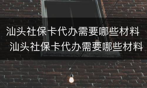 汕头社保卡代办需要哪些材料 汕头社保卡代办需要哪些材料和证件