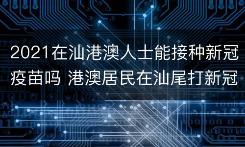 2021在汕港澳人士能接种新冠疫苗吗 港澳居民在汕尾打新冠疫苗
