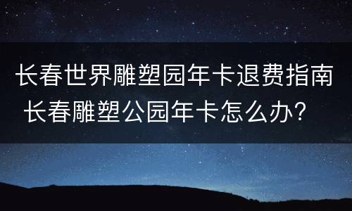 长春世界雕塑园年卡退费指南 长春雕塑公园年卡怎么办?